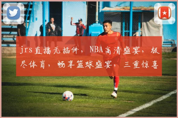 jrs直播无插件，NBA高清盛宴，极尽体育，畅享篮球盛宴，三重惊喜等你来