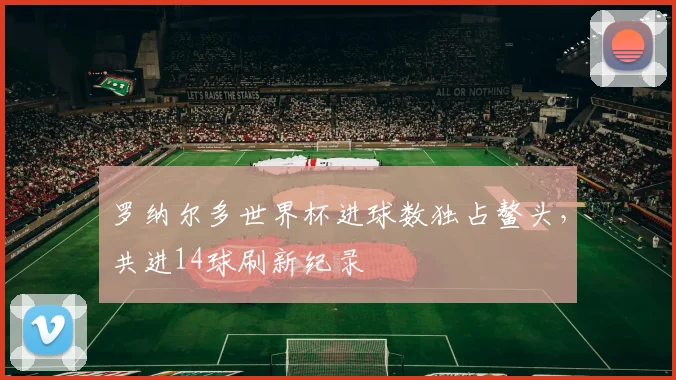 罗纳尔多世界杯进球数独占鳌头，共进14球刷新纪录