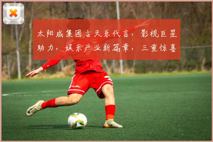 太阳成集团古天乐代言，影视巨星助力，娱乐产业新篇章，三重惊喜等你来