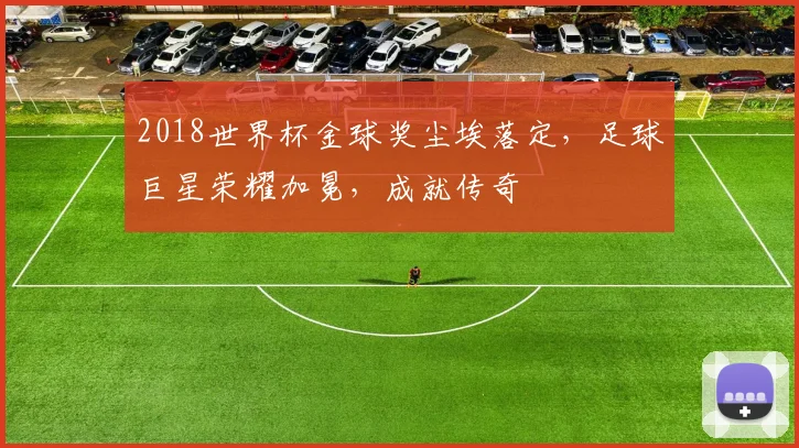 2018世界杯金球奖尘埃落定，足球巨星荣耀加冕，成就传奇