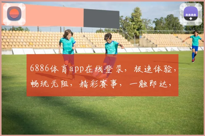 6886体育app在线登录，极速体验，畅玩无阻，精彩赛事，一触即达，快来体验