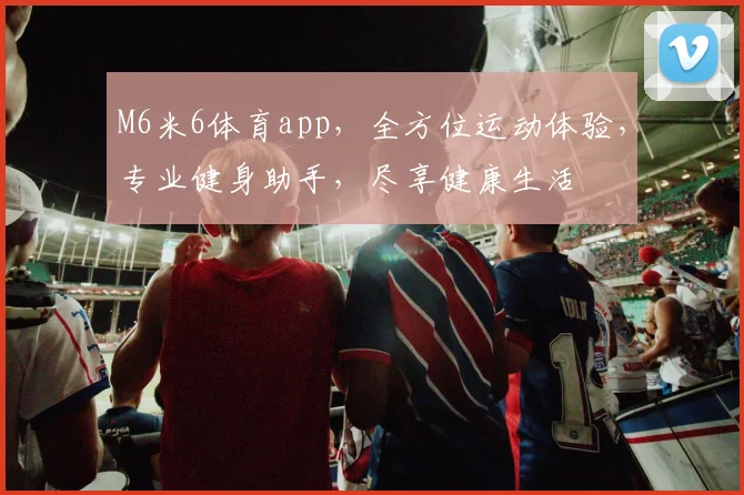M6米6体育app，全方位运动体验，专业健身助手，尽享健康生活