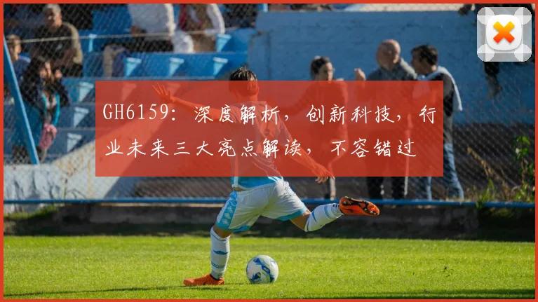 GH6159：深度解析，创新科技，行业未来三大亮点解读，不容错过