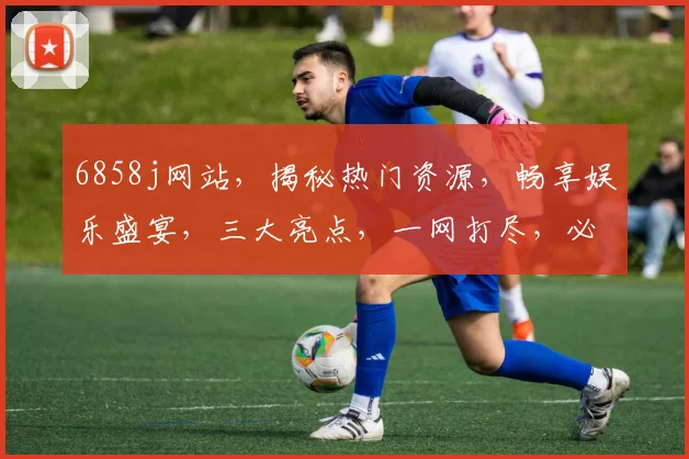 6858j网站，揭秘热门资源，畅享娱乐盛宴，三大亮点，一网打尽，必看攻略