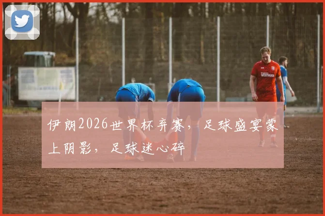 伊朗2026世界杯弃赛，足球盛宴蒙上阴影，足球迷心碎